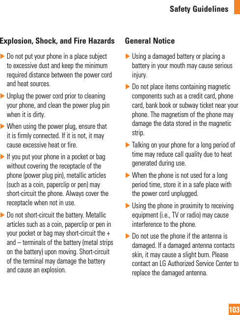 Safety Guidelines103Explosion, Shock, and Fire Hazards ŹDo not put your phone in a place subject to excessive dust and keep the minimum required distance between the power cord and heat sources. ŹUnplug the power cord prior to cleaning your phone, and clean the power plug pin when it is dirty. ŹWhen using the power plug, ensure that it is firmly connected. If it is not, it may cause excessive heat or fire. ŹIf you put your phone in a pocket or bag without covering the receptacle of the phone (power plug pin), metallic articles (such as a coin, paperclip or pen) may short-circuit the phone. Always cover the receptacle when not in use. ŹDo not short-circuit the battery. Metallic articles such as a coin, paperclip or pen in your pocket or bag may short-circuit the + and – terminals of the battery (metal strips on the battery) upon moving. Short-circuit of the terminal may damage the battery and cause an explosion.General Notice ŹUsing a damaged battery or placing a battery in your mouth may cause serious injury. ŹDo not place items containing magnetic components such as a credit card, phone card, bank book or subway ticket near your phone. The magnetism of the phone may damage the data stored in the magnetic strip. ŹTalking on your phone for a long period of time may reduce call quality due to heat generated during use. ŹWhen the phone is not used for a long period time, store it in a safe place with the power cord unplugged. ŹUsing the phone in proximity to receiving equipment (i.e., TV or radio) may cause interference to the phone. ŹDo not use the phone if the antenna is damaged. If a damaged antenna contacts skin, it may cause a slight burn. Please contact an LG Authorized Service Center to replace the damaged antenna.