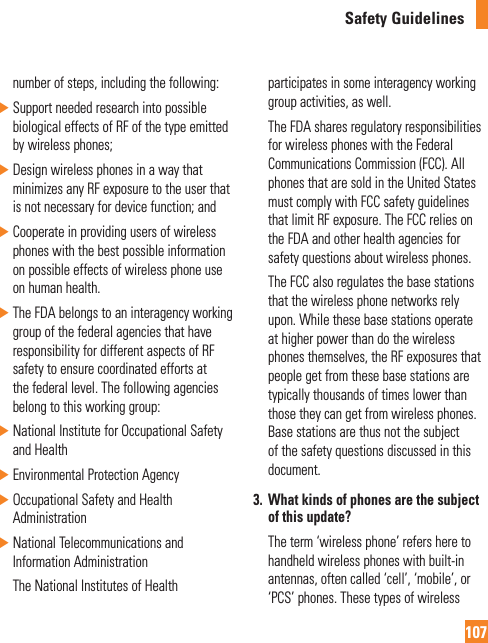 Safety Guidelines107number of steps, including the following: ŹSupport needed research into possible biological effects of RF of the type emitted by wireless phones; ŹDesign wireless phones in a way that minimizes any RF exposure to the user that is not necessary for device function; and Ź Cooperate in providing users of wireless phones with the best possible information on possible effects of wireless phone use on human health. ŹThe FDA belongs to an interagency working group of the federal agencies that have responsibility for different aspects of RF safety to ensure coordinated efforts at the federal level. The following agencies belong to this working group: ŹNational Institute for Occupational Safety and Health ŹEnvironmental Protection Agency ŹOccupational Safety and Health Administration ŹNational Telecommunications and Information Administration   The National Institutes of Health participates in some interagency working group activities, as well.   The FDA shares regulatory responsibilities for wireless phones with the Federal Communications Commission (FCC). All phones that are sold in the United States must comply with FCC safety guidelines that limit RF exposure. The FCC relies on the FDA and other health agencies for safety questions about wireless phones.   The FCC also regulates the base stations that the wireless phone networks rely upon. While these base stations operate at higher power than do the wireless phones themselves, the RF exposures that people get from these base stations are typically thousands of times lower than those they can get from wireless phones. Base stations are thus not the subject of the safety questions discussed in this document.3.   What kinds of phones are the subject of this update?   The term ‘wireless phone’ refers here to handheld wireless phones with built-in antennas, often called ‘cell’, ‘mobile’, or ‘PCS’ phones. These types of wireless 