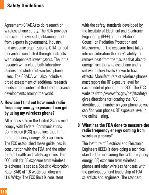 Safety Guidelines110Agreement (CRADA) to do research on wireless phone safety. The FDA provides the scientific oversight, obtaining input from experts in government, industry, and academic organizations. CTIA-funded research is conducted through contracts with independent investigators. The initial research will include both laboratory studies and studies of wireless phone users. The CRADA will also include a broad assessment of additional research needs in the context of the latest research developments around the world.7.   How can I find out how much radio frequency energy exposure I can get by using my wireless phone?   All phones sold in the United States must comply with Federal Communications Commission (FCC) guidelines that limit radio frequency energy (RF) exposures. The FCC established these guidelines in consultation with the FDA and the other federal health and safety agencies. The FCC limit for RF exposure from wireless telephones is set at a Specific Absorption Rate (SAR) of 1.6 watts per kilogram (1.6 W/kg). The FCC limit is consistent with the safety standards developed by the Institute of Electrical and Electronic Engineering (IEEE) and the National Council on Radiation Protection and Measurement. The exposure limit takes into consideration the body’s ability to remove heat from the tissues that absorb energy from the wireless phone and is set well below levels known to have effects. Manufacturers of wireless phones must report the RF exposure level for each model of phone to the FCC. The FCC website (http://www.fcc.gov/oet/rfsafety) gives directions for locating the FCC identification number on your phone so you can find your phone’s RF exposure level in the online listing.8.   What has the FDA done to measure the radio frequency energy coming from wireless phones?   The Institute of Electrical and Electronic Engineers (IEEE) is developing a technical standard for measuring the radio frequency energy (RF) exposure from wireless phones and other wireless handsets with the participation and leadership of FDA scientists and engineers. The standard, 