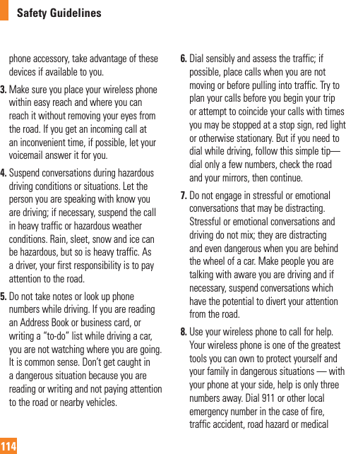 Safety Guidelines114phone accessory, take advantage of these devices if available to you.3.  Make sure you place your wireless phone within easy reach and where you can reach it without removing your eyes from the road. If you get an incoming call at an inconvenient time, if possible, let your voicemail answer it for you.4.  Suspend conversations during hazardous driving conditions or situations. Let the person you are speaking with know you are driving; if necessary, suspend the call in heavy traffic or hazardous weather conditions. Rain, sleet, snow and ice can be hazardous, but so is heavy traffic. As a driver, your first responsibility is to pay attention to the road.5.  Do not take notes or look up phone numbers while driving. If you are reading an Address Book or business card, or writing a “to-do” list while driving a car, you are not watching where you are going. It is common sense. Don’t get caught in a dangerous situation because you are reading or writing and not paying attention to the road or nearby vehicles.6.  Dial sensibly and assess the traffic; if possible, place calls when you are not moving or before pulling into traffic. Try to plan your calls before you begin your trip or attempt to coincide your calls with times you may be stopped at a stop sign, red light or otherwise stationary. But if you need to dial while driving, follow this simple tip— dial only a few numbers, check the road and your mirrors, then continue.7.  Do not engage in stressful or emotional conversations that may be distracting. Stressful or emotional conversations and driving do not mix; they are distracting and even dangerous when you are behind the wheel of a car. Make people you are talking with aware you are driving and if necessary, suspend conversations which have the potential to divert your attention from the road.8.  Use your wireless phone to call for help. Your wireless phone is one of the greatest tools you can own to protect yourself and your family in dangerous situations — with your phone at your side, help is only three numbers away. Dial 911 or other local emergency number in the case of fire, traffic accident, road hazard or medical 