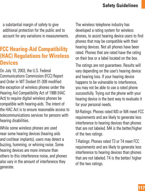 Safety Guidelines117a substantial margin of safety to give additional protection for the public and to account for any variations in measurements.FCC Hearing-Aid Compatibility (HAC) Regulations for Wireless DevicesOn July 10, 2003, the U.S. Federal Communications Commission (FCC) Report and Order in WT Docket 01-309 modified the exception of wireless phones under the Hearing Aid Compatibility Act of 1988 (HAC Act) to require digital wireless phones be compatible with hearing-aids. The intent of the HAC Act is to ensure reasonable access to telecommunications services for persons with hearing disabilities. While some wireless phones are used near some hearing devices (hearing aids and cochlear implants), users may detect a buzzing, humming, or whining noise. Some hearing devices are more immune than others to this interference noise, and phones also vary in the amount of interference they generate.The wireless telephone industry has developed a rating system for wireless phones, to assist hearing device users to find phones that may be compatible with their hearing devices. Not all phones have been rated. Phones that are rated have the rating on their box or a label located on the box.The ratings are not guarantees. Results will vary depending on the user’s hearing device and hearing loss. If your hearing device happens to be vulnerable to interference, you may not be able to use a rated phone successfully. Trying out the phone with your hearing device is the best way to evaluate it for your personal needs.M-Ratings: Phones rated M3 or M4 meet FCC requirements and are likely to generate less interference to hearing devices than phones that are not labeled. M4 is the better/higher of the two ratings.T-Ratings: Phones rated T3 or T4 meet FCC requirements and are likely to generate less interference to hearing devices than phones that are not labeled. T4 is the better/ higher of the two ratings.