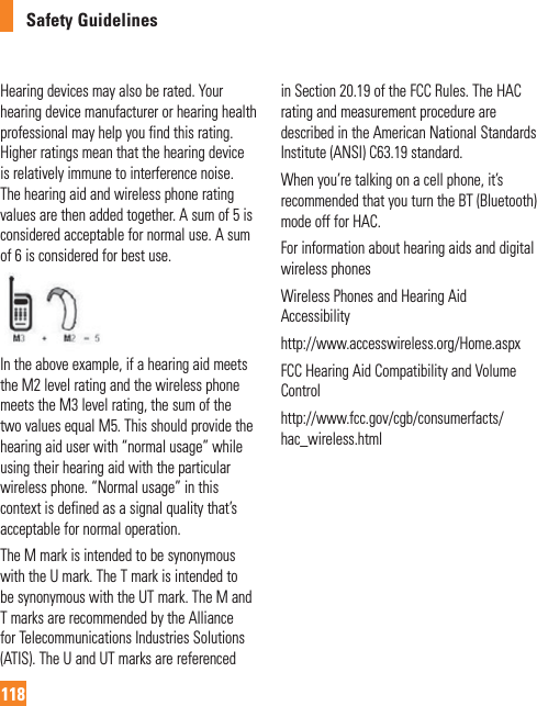 Safety Guidelines118Hearing devices may also be rated. Your hearing device manufacturer or hearing health professional may help you find this rating. Higher ratings mean that the hearing device is relatively immune to interference noise. The hearing aid and wireless phone rating values are then added together. A sum of 5 is considered acceptable for normal use. A sum of 6 is considered for best use.In the above example, if a hearing aid meets the M2 level rating and the wireless phone meets the M3 level rating, the sum of the two values equal M5. This should provide the hearing aid user with “normal usage” while using their hearing aid with the particular wireless phone. “Normal usage” in this context is defined as a signal quality that’s acceptable for normal operation.The M mark is intended to be synonymous with the U mark. The T mark is intended to be synonymous with the UT mark. The M and T marks are recommended by the Alliance for Telecommunications Industries Solutions (ATIS). The U and UT marks are referenced in Section 20.19 of the FCC Rules. The HAC rating and measurement procedure are described in the American National Standards Institute (ANSI) C63.19 standard. When you’re talking on a cell phone, it’s recommended that you turn the BT (Bluetooth) mode off for HAC.For information about hearing aids and digital wireless phones Wireless Phones and Hearing Aid Accessibilityhttp://www.accesswireless.org/Home.aspx FCC Hearing Aid Compatibility and Volume Control http://www.fcc.gov/cgb/consumerfacts/hac_wireless.html