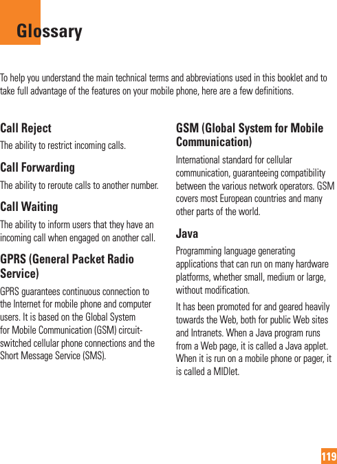 119To help you understand the main technical terms and abbreviations used in this booklet and to take full advantage of the features on your mobile phone, here are a few definitions.Call RejectThe ability to restrict incoming calls.Call ForwardingThe ability to reroute calls to another number.Call WaitingThe ability to inform users that they have an incoming call when engaged on another call.GPRS (General Packet Radio Service)GPRS guarantees continuous connection to the Internet for mobile phone and computer users. It is based on the Global System for Mobile Communication (GSM) circuit-switched cellular phone connections and the Short Message Service (SMS).GSM (Global System for Mobile Communication)International standard for cellular communication, guaranteeing compatibility between the various network operators. GSM covers most European countries and many other parts of the world.JavaProgramming language generating applications that can run on many hardware platforms, whether small, medium or large, without modification.It has been promoted for and geared heavily towards the Web, both for public Web sites and Intranets. When a Java program runs from a Web page, it is called a Java applet. When it is run on a mobile phone or pager, it is called a MIDlet.Glossary