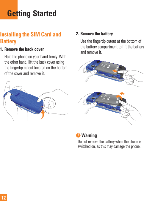 12Installing the SIM Card and Battery1.  Remove the back cover   Hold the phone on your hand firmly. With the other hand, lift the back cover using the fingertip cutout located on the bottom of the cover and remove it.2.  Remove the battery   Use the fingertip cutout at the bottom of the battery compartment to lift the battery and remove it. WarningDo not remove the battery when the phone is switched on, as this may damage the phone.Getting Started