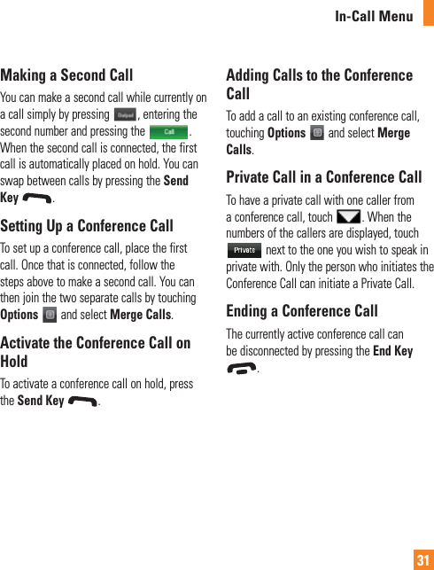 31In-Call MenuMaking a Second CallYou can make a second call while currently on a call simply by pressing  , entering the second number and pressing the  .  When the second call is connected, the first call is automatically placed on hold. You can swap between calls by pressing the Send Key .Setting Up a Conference CallTo set up a conference call, place the first call. Once that is connected, follow the steps above to make a second call. You can then join the two separate calls by touching Options  and select Merge Calls.Activate the Conference Call on HoldTo activate a conference call on hold, press the Send Key  .Adding Calls to the Conference CallTo add a call to an existing conference call, touching Options  and select Merge Calls.Private Call in a Conference CallTo have a private call with one caller from a conference call, touch  . When the numbers of the callers are displayed, touch  next to the one you wish to speak in private with. Only the person who initiates the Conference Call can initiate a Private Call.Ending a Conference CallThe currently active conference call can be disconnected by pressing the End Key .