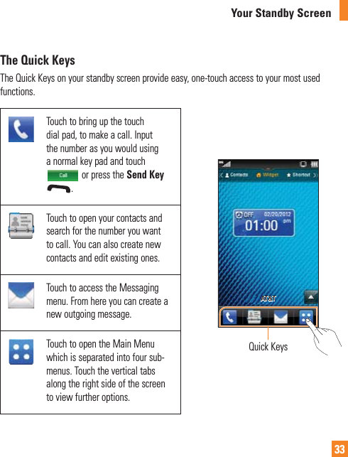 33The Quick KeysThe Quick Keys on your standby screen provide easy, one-touch access to your most used functions.Touch to bring up the touch dial pad, to make a call. Input the number as you would using a normal key pad and touch  or press the Send Key .Quick KeysAT&amp;TTouch to open your contacts and search for the number you want to call. You can also create new contacts and edit existing ones. Touch to access the Messaging menu. From here you can create a new outgoing message.Touch to open the Main Menu which is separated into four sub-menus. Touch the vertical tabs along the right side of the screen to view further options.Your Standby Screen