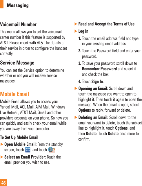 46MessagingVoicemail NumberThis menu allows you to set the voicemail center number if this feature is supported by AT&amp;T. Please check with AT&amp;T for details of their service in order to configure the handset correctly.Service MessageYou can set the Service option to determine whether or not you will receive service messages.Mobile EmailMobile Email allows you to access your Yahoo! Mail, AOL Mail, AIM Mail, Windows Live Hotmail, AT&amp;T Mail, Gmail and other providers accounts on your phone. So now you can quickly and easily check your email while you are away from your computer.To Set Up Mobile Email ŹOpen Mobile Email: From the standby screen, touch  , and touch  . ŹSelect an Email Provider: Touch the email provider you wish to use. ŹRead and Accept the Terms of Use ŹLog In 1.  Touch the email address field and type in your existing email address. 2.  Touch the Password field and enter your password.  3.  To save your password scroll down to Remember Password and select it and check the box. 4.  Touch Sign In. ŹOpening an Email: Scroll down and touch the message you want to open to highlight it. Then touch it again to open the message. When the email is open, select Options to reply, forward or delete. ŹDeleting an Email: Scroll down to the email you want to delete, touch the subject line to highlight it, touch Options, and then Delete. Touch Delete once more to confirm.