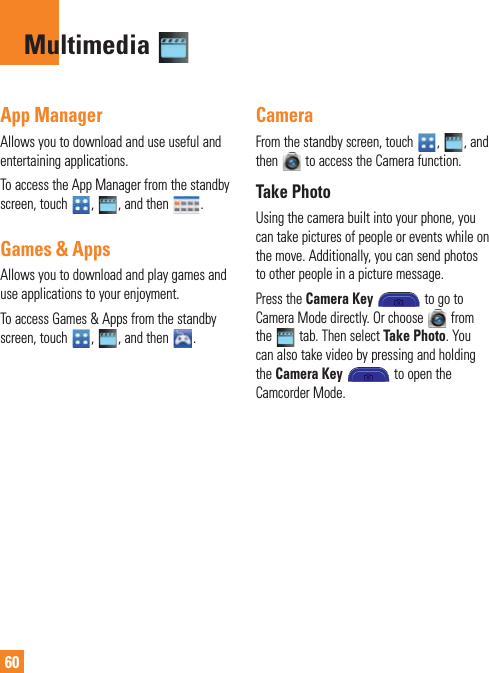 60App ManagerAllows you to download and use useful and entertaining applications.To access the App Manager from the standby screen, touch  ,  , and then  .Games &amp; AppsAllows you to download and play games and use applications to your enjoyment.To access Games &amp; Apps from the standby screen, touch  ,  , and then  .CameraFrom the standby screen, touch  ,  , and then   to access the Camera function.Take PhotoUsing the camera built into your phone, you can take pictures of people or events while on the move. Additionally, you can send photos to other people in a picture message.Press the Camera Key  to go to Camera Mode directly. Or choose   from the   tab. Then select Take Photo. You can also take video by pressing and holding the Camera Key  to open the Camcorder Mode.Multimedia 
