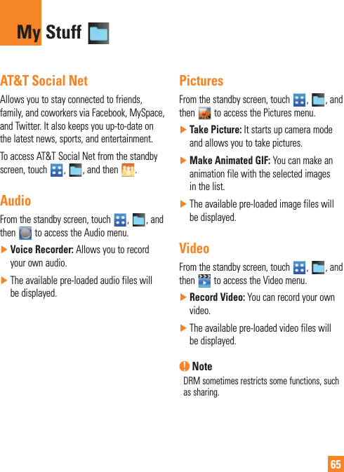 65AT&amp;T Social NetAllows you to stay connected to friends, family, and coworkers via Facebook, MySpace, and Twitter. It also keeps you up-to-date on the latest news, sports, and entertainment.To access AT&amp;T Social Net from the standby screen, touch  ,  , and then  .AudioFrom the standby screen, touch  ,  , and then   to access the Audio menu. ŹVoice Recorder: Allows you to record your own audio. ŹThe available pre-loaded audio files will be displayed.PicturesFrom the standby screen, touch  ,  , and then   to access the Pictures menu. ŹTake Picture: It starts up camera mode and allows you to take pictures.  ŹMake Animated GIF: You can make an animation file with the selected images in the list. ŹThe available pre-loaded image files will be displayed.VideoFrom the standby screen, touch  ,  , and then   to access the Video menu. ŹRecord Video: You can record your own video. ŹThe available pre-loaded video files will be displayed. NoteDRM sometimes restricts some functions, such as sharing. My Stuff 