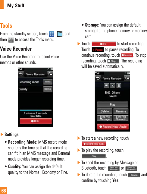 66My StuffToolsFrom the standby screen, touch  ,  , and then   to access the Tools menu.Voice RecorderUse the Voice Recorder to record voice memos or other sounds. ŹSettingss Recording  Mode: MMS record mode shortens the time so that the recording can fit in an MMS message and General mode provides longer recording time.s Quality: You can assign the default quality to the Normal, Economy or Fine.s Storage: You can assign the default storage to the phone memory or memory card. ŹTouch   to start recording. Touch   to pause recording. To continue recording, touch  . To stop recording, touch  . The recording will be saved automatically. ŹTo start a new recording, touch .  ŹTo play the recording, touch .  ŹTo send the recording by Message or Bluetooth, touch   or  .  ŹTo delete the recording, touch   and confirm by touching Yes. 