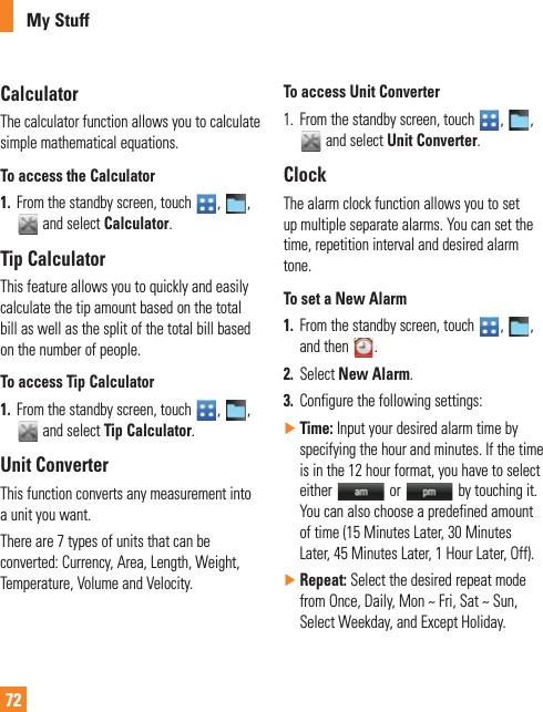 72My StuffCalculatorThe calculator function allows you to calculate simple mathematical equations.To access the Calculator1.  From the standby screen, touch  ,  ,  and select Calculator.Tip CalculatorThis feature allows you to quickly and easily calculate the tip amount based on the total bill as well as the split of the total bill based on the number of people.To access Tip Calculator1.  From the standby screen, touch  ,  ,  and select Tip Calculator.Unit ConverterThis function converts any measurement into a unit you want. There are 7 types of units that can be converted: Currency, Area, Length, Weight, Temperature, Volume and Velocity.To access Unit Converter1.   From the standby screen, touch  ,  ,  and select Unit Converter.ClockThe alarm clock function allows you to set up multiple separate alarms. You can set the time, repetition interval and desired alarm tone. To set a New Alarm1.  From the standby screen, touch  ,  ,  and then  .2.  Select New Alarm.3.  Configure the following settings: ŹTime: Input your desired alarm time by specifying the hour and minutes. If the time is in the 12 hour format, you have to select either   or   by touching it. You can also choose a predefined amount of time (15 Minutes Later, 30 Minutes Later, 45 Minutes Later, 1 Hour Later, Off). ŹRepeat: Select the desired repeat mode FROM/NCE$AILY-ON^&amp;RI3AT^3UNSelect Weekday, and Except Holiday.