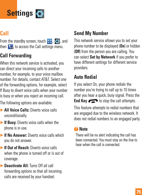 75CallFrom the standby screen, touch  ,  , and then   to access the Call settings menu.Call ForwardingWhen this network service is activated, you can direct your incoming calls to another number, for example, to your voice mailbox number. For details, contact AT&amp;T. Select one of the forwarding options, for example, select If Busy to divert voice calls when your number is busy or when you reject an incoming call. The following options are available:  ŹAll Voice Calls: Diverts voice calls unconditionally.  ŹIf Busy: Diverts voice calls when the phone is in use. ŹIf No Answer: Diverts voice calls which you do not answer. ŹIf Out of Reach: Diverts voice calls when the phone is turned off or is out of coverage. ŹDeactivate All: Turns Off all call forwarding options so that all incoming calls are received by your handset.Send My NumberThis network service allows you to set your phone number to be displayed (On) or hidden (Off) from the person you are calling. You can select Set by Network if you prefer to have different settings for different service providers.Auto RedialIf you select On, your phone redials the number you’re trying to call up to 10 times after you hear a quick, busy signal. Press the End Key  to stop the call attempts.This feature attempts to redial numbers that are engaged due to the wireless network. It does not redial numbers to an engaged party. NoteThere will be no alert indicating the call has been connected. You must stay on the line to hear when the call is connected.Settings 