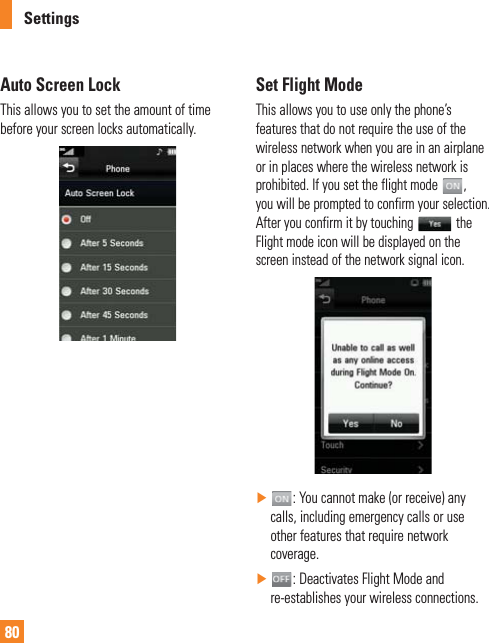 80SettingsAuto Screen LockThis allows you to set the amount of time before your screen locks automatically.Set Flight ModeThis allows you to use only the phone’s features that do not require the use of the wireless network when you are in an airplane or in places where the wireless network is prohibited. If you set the flight mode  ,  you will be prompted to confirm your selection. After you confirm it by touching   the Flight mode icon will be displayed on the screen instead of the network signal icon. Ź: You cannot make (or receive) any calls, including emergency calls or use other features that require network coverage. Ź: Deactivates Flight Mode and re-establishes your wireless connections.