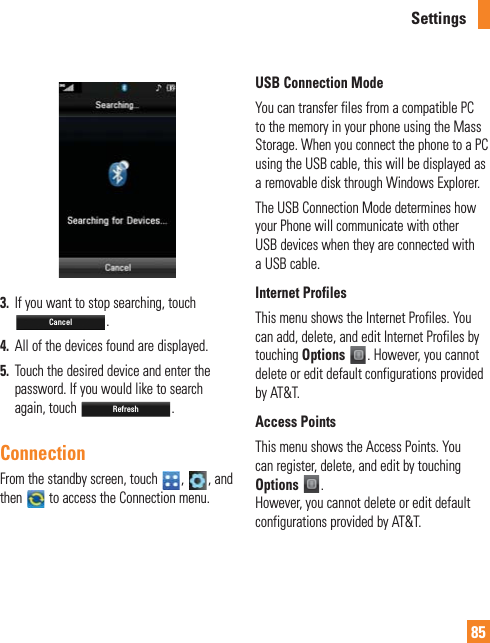 85Settings3.  If you want to stop searching, touch Cancel.4.  All of the devices found are displayed.5.  Touch the desired device and enter the password. If you would like to search again, touch Refresh.ConnectionFrom the standby screen, touch  ,  , and then   to access the Connection menu.USB Connection ModeYou can transfer files from a compatible PC to the memory in your phone using the Mass Storage. When you connect the phone to a PC using the USB cable, this will be displayed as a removable disk through Windows Explorer.The USB Connection Mode determines how your Phone will communicate with other USB devices when they are connected with a USB cable.Internet ProfilesThis menu shows the Internet Profiles. You can add, delete, and edit Internet Profiles by touching Options . However, you cannot delete or edit default configurations provided by AT&amp;T.Access PointsThis menu shows the Access Points. You can register, delete, and edit by touching Options .  However, you cannot delete or edit default configurations provided by AT&amp;T.