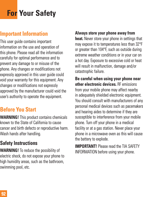 92Important InformationThis user guide contains important information on the use and operation of this phone. Please read all the information carefully for optimal performance and to prevent any damage to or misuse of the phone. Any changes or modifications not expressly approved in this user guide could void your warranty for this equipment. Any changes or modifications not expressly approved by the manufacturer could void the user’s authority to operate the equipment.Before You StartWARNING! This product contains chemicals known to the State of California to cause cancer and birth defects or reproductive harm. Wash hands after handling.Safety InstructionsWARNING! To reduce the possibility of electric shock, do not expose your phone to high humidity areas, such as the bathroom, swimming pool, etc.Always store your phone away from heat. Never store your phone in settings that may expose it to temperatures less than 32°F or greater than 104°F, such as outside during extreme weather conditions or in your car on a hot day. Exposure to excessive cold or heat will result in malfunction, damage and/or catastrophic failure.Be careful when using your phone near other electronic devices. RF emissions from your mobile phone may affect nearby in adequately shielded electronic equipment. You should consult with manufacturers of any personal medical devices such as pacemakers and hearing aides to determine if they are susceptible to interference from your mobile phone. Turn off your phone in a medical facility or at a gas station. Never place your phone in a microwave oven as this will cause the battery to explode.IMPORTANT! Please read the TIA SAFETY INFORMATION before using your phone.For Your Safety