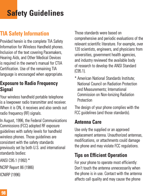 98TIA Safety InformationProvided herein is the complete TIA Safety Information for Wireless Handheld phones. Inclusion of the text covering Pacemakers, Hearing Aids, and Other Medical Devices is required in the owner’s manual for CTIA Certification. Use of the remaining TIA language is encouraged when appropriate.Exposure to Radio Frequency SignalYour wireless handheld portable telephone is a lowpower radio transmitter and receiver. When it is ON, it receives and also sends out radio frequency (RF) signals.In August, 1996, the Federal Communications Commissions (FCC) adopted RF exposure guidelines with safety levels for handheld wireless phones. Those guidelines are consistent with the safety standards previously set by both U.S. and international standards bodies:ANSI C95.1 (1992) *NCRP Report 86 (1986)ICNIRP (1996)Those standards were based on comprehensive and periodic evaluations of the relevant scientific literature. For example, over 120 scientists, engineers, and physicians from universities, government health agencies, and industry reviewed the available body of research to develop the ANSI Standard (C95.1).*  American National Standards Institute; National Council on Radiation Protection and Measurements; International Commission on Non-Ionizing Radiation ProtectionThe design of your phone complies with the FCC guidelines (and those standards).Antenna CareUse only the supplied or an approved replacement antenna. Unauthorized antennas, modifications, or attachments could damage the phone and may violate FCC regulations.Tips on Efficient OperationFor your phone to operate most efficiently: Don’t touch the antenna unnecessarily when the phone is in use. Contact with the antenna affects call quality and may cause the phone Safety Guidelines