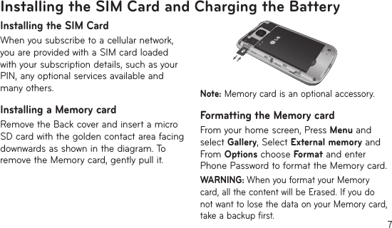 7Installing the SIM Card and Charging the BatteryInstalling the SIM CardWhen you subscribe to a cellular network, you are provided with a SIM card loaded with your subscription details, such as your PIN, any optional services available and many others.Installing a Memory cardRemove the Back cover and insert a micro SD card with the golden contact area facing downwards as shown in the diagram. To remove the Memory card, gently pull it.Note: Memory card is an optional accessory.Formatting the Memory cardFrom your home screen, Press Menu and select Gallery, Select External memory and From Options choose Format and enter Phone Password to format the Memory card.WARNING: When you format your Memory card, all the content will be Erased. If you do not want to lose the data on your Memory card, take a backup first.