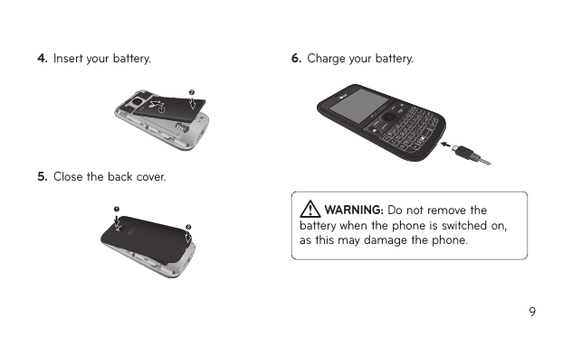94.  Insert your battery.5.  Close the back cover.6.  Charge your battery. WARNING: Do not remove the battery when the phone is switched on, as this may damage the phone.