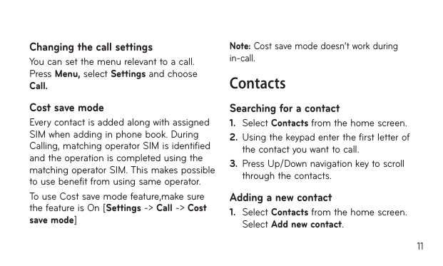 11Changing the call settingsYou can set the menu relevant to a call. Press Menu, select Settings and choose Call.Cost save mode Every contact is added along with assigned SIM when adding in phone book. During Calling, matching operator SIM is identified and the operation is completed using the matching operator SIM. This makes possible to use benefit from using same operator.To use Cost save mode feature,make sure the feature is On [Settings -&gt; Call -&gt; Cost save mode]Note: Cost save mode doesn’t work during in-call.ContactsSearching for a contact1.   Select Contacts from the home screen.2.  Using the keypad enter the first letter of the contact you want to call. 3.  Press Up/Down navigation key to scroll through the contacts.Adding a new contact1.   Select Contacts from the home screen. Select Add new contact.