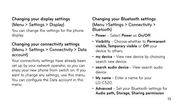 19Changing your display settings (Menu &gt; Settings &gt; Display)You can change the settings for the phone display.Changing your connectivity settings (Menu &gt; Settings &gt; Connectivity &gt; Data account)Your connectivity settings have already been set up by your network operator, so you can enjoy your new phone from switch on. If you want to change any settings, use this menu. You can configure the Data account in this menu.Changing your Bluetooth settings (Menu &gt;Settings &gt; Connectivity &gt; Bluetooth)• Power - Select Power as On/Off. • Visibility - Choose whether to Permanent visible, Temporary visible or Off your device to others.• my device - View new device by choosing search new device.• search audio device - View search audio device.• My name - Enter a name for your LG-C520.• Advanced - Set your Bluetooth settings for Audio path, Storage, Sharing permission 
