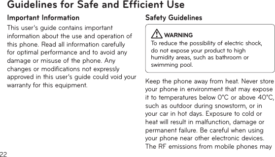 22Guidelines for Safe and Efﬁcient UseImportant InformationThis user’s guide contains important information about the use and operation of this phone. Read all information carefully for optimal performance and to avoid any damage or misuse of the phone. Any changes or modifications not expressly approved in this user’s guide could void your warranty for this equipment.Safety Guidelines WARNINGTo reduce the possibility of electric shock, do not expose your product to high humidity areas, such as bathroom or swimming pool.Keep the phone away from heat. Never store your phone in environment that may expose it to temperatures below 0°C or above 40°C, such as outdoor during snowstorm, or in your car in hot days. Exposure to cold or heat will result in malfunction, damage or permanent failure. Be careful when using your phone near other electronic devices. The RF emissions from mobile phones may 