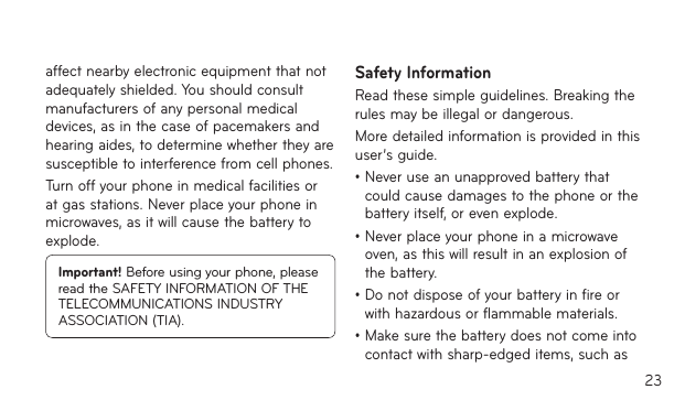 23affect nearby electronic equipment that not adequately shielded. You should consult manufacturers of any personal medical devices, as in the case of pacemakers and hearing aides, to determine whether they are susceptible to interference from cell phones.Turn off your phone in medical facilities or at gas stations. Never place your phone in microwaves, as it will cause the battery to explode.Important! Before using your phone, please read the SAFETY INFORMATION OF THE TELECOMMUNICATIONS INDUSTRY ASSOCIATION (TIA).Safety InformationRead these simple guidelines. Breaking the rules may be illegal or dangerous.More detailed information is provided in this user’s guide.•Neveruseanunapprovedbatterythatcould cause damages to the phone or the battery itself, or even explode.•Neverplaceyourphoneinamicrowaveoven, as this will result in an explosion of the battery.•Donotdisposeofyourbatteryinfireorwith hazardous or flammable materials.•Makesurethebatterydoesnotcomeintocontact with sharp-edged items, such as 
