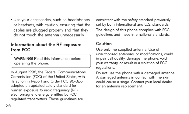26•Useyouraccessories,suchasheadphonesor headsets, with caution, ensuring that the cables are plugged properly and that they do not touch the antenna unnecessarily.Information about the RF exposure from FCCWARNING! Read this information before operating the phone.In August 1996, the Federal Communications Commission (FCC) of the United States, with its action in Report and Order FCC 96-326, adopted an updated safety standard for human exposure to radio frequency (RF) electromagnetic energy emitted by FCC regulated transmitters. Those guidelines are consistent with the safety standard previously set by both international and U.S. standards.The design of this phone complies with FCC guidelines and these international standards.CautionUse only the supplied antenna. Use of unauthorized antennas, or modifications, could impair call quality, damage the phone, void your warranty, or result in a violation of FCC regulations.Do not use the phone with a damaged antenna. A damaged antenna in contact with the skin could cause a singe. Contact your local dealer for an antenna replacement.
