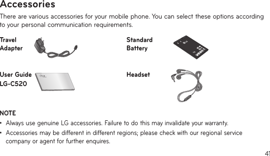 41There are various accessories for your mobile phone. You can select these options according to your personal communication requirements.Travel AdapterStandard BatteryUser Guide LG-C520HeadsetNOTE •AlwaysusegenuineLGaccessories.Failuretodothismayinvalidateyourwarranty.•Accessoriesmaybedifferentindifferentregions;pleasecheckwithourregionalservicecompany or agent for further enquires.Accessories