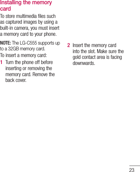 23Installing the memory cardTo store multimedia files such as captured images by using a built-in camera, you must insert a memory card to your phone.  NOTE: The LG-C555 supports up to a 32GB memory card.To insert a memory card:Turn the phone off before inserting or removing the memory card. Remove the back cover.1 Insert the memory card into the slot. Make sure the gold contact area is facing downwards.2 