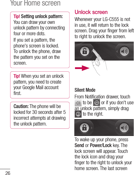 26Tip! Setting unlock pattern: You can draw your own unlock pattern by connecting four or more dots.If you set a pattern, the phone&apos;s screen is locked. To unlock the phone, draw the pattern you set on the screen.Tip! When you set an unlock pattern, you need to create your Google Mail account first.Caution: The phone will be locked for 30 seconds after 5 incorrect attempts at drawing the unlock pattern.Unlock screenWhenever your LG-C555 is not in use, it will return to the lock screen. Drag your finger from left to right to unlock the screen.Silent ModeFrom Notification drawer, touch  to be   or if you don&apos;t use an unlock pattern, simply drag  to the right.To wake up your phone, press Send or Power/Lock key. The lock screen will appear. Touch the lock icon and drag your finger to the right to unlock your home screen. The last screen Your Home screen