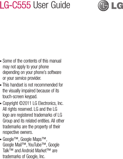 •  Some of the contents of this manual may not apply to your phone depending on your phone’s software or your service provider.•  This handset is not recommended for the visually impaired because of its touch-screen keypad.•  Copyright ©2011 LG Electronics, Inc. All rights reserved. LG and the LG logo are registered trademarks of LG Group and its related entities. All other trademarks are the property of their respective owners.•  Google™, Google Maps™, Google Mail™, YouTube™, Google Talk™ and Android Market™ are trademarks of Google, Inc. LG-C555 User Guide