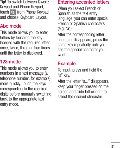 31Tip! To switch between Qwertz Keypad and Phone Keypad, touch   from Phone Keypad and choose Keyboard Layout.Abc modeThis mode allows you to enter letters by touching the key labelled with the required letter once, twice, three or four times until the letter is displayed.123 modeThis mode allows you to enter numbers in a text message (a telephone number, for example) more quickly. Touch the keys corresponding to the required digits before manually switching back to the appropriate text entry mode.Entering accented lettersWhen you select French or Spanish as the text entry language, you can enter special French or Spanish characters (e.g. “a”).After the corresponding letter character disappears, press the same key repeatedly until you see the special character you want.ExampleTo input, press and hold the “a” key.After the letter “a...” disappears, keep your finger pressed on the screen and slide left or right to select the desired character.