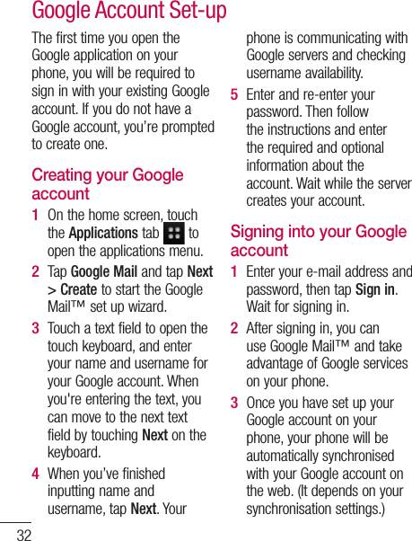 32The first time you open the Google application on your phone, you will be required to sign in with your existing Google account. If you do not have a Google account, you’re prompted to create one. Creating your Google account On the home screen, touch the Applications tab   to open the applications menu.Tap Google Mail and tap Next &gt; Create to start the Google Mail™ set up wizard.Touch a text field to open the touch keyboard, and enter your name and username for your Google account. When you&apos;re entering the text, you can move to the next text field by touching Next on the keyboard.When you’ve finished inputting name and username, tap Next. Your 1 2 3 4 phone is communicating with Google servers and checking username availability. Enter and re-enter your password. Then follow the instructions and enter the required and optional information about the account. Wait while the server creates your account.Signing into your Google accountEnter your e-mail address and password, then tap Sign in. Wait for signing in.After signing in, you can use Google Mail™ and take advantage of Google services on your phone. Once you have set up your Google account on your phone, your phone will be automatically synchronised with your Google account on the web. (It depends on your synchronisation settings.)5 1 2 3 Google Account Set-up