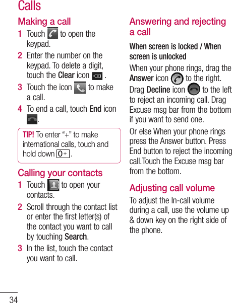 34Making a callTouch   to open the keypad. Enter the number on the keypad. To delete a digit, touch the Clear icon   .Touch the icon   to make a call.To end a call, touch End icon .TIP! To enter “+” to make international calls, touch and hold down   . Calling your contactsTouch   to open your contacts.Scroll through the contact list or enter the first letter(s) of the contact you want to call by touching Search.In the list, touch the contact you want to call.1 2 3 4 1 2 3 Answering and rejecting a callWhen screen is locked / When screen is unlockedWhen your phone rings, drag the Answer icon   to the right.Drag Decline icon   to the left to reject an incoming call. Drag Excuse msg bar from the bottom if you want to send one. Or else When your phone rings press the Answer button. Press End button to reject the incoming call.Touch the Excuse msg bar from the bottom.Adjusting call volumeTo adjust the In-call volume during a call, use the volume up &amp; down key on the right side of the phone. Calls