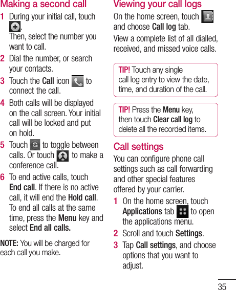 35Making a second callDuring your initial call, touch . Then, select the number you want to call.Dial the number, or search your contacts.Touch the Call icon   to connect the call.Both calls will be displayed on the call screen. Your initial call will be locked and put on hold.Touch   to toggle between calls. Or touch   to make a conference call.To end active calls, touch End call. If there is no active call, it will end the Hold call. To end all calls at the same time, press the Menu key and select End all calls.NOTE: You will be charged for each call you make.1 2 3 4 5 6 Viewing your call logsOn the home screen, touch   and choose Call log tab.View a complete list of all dialled, received, and missed voice calls.TIP! Touch any single call log entry to view the date, time, and duration of the call.TIP! Press the Menu key, then touch Clear call log to delete all the recorded items.Call settingsYou can configure phone call settings such as call forwarding and other special features offered by your carrier. On the home screen, touch Applications tab   to open the applications menu. Scroll and touch Settings.Tap Call settings, and choose options that you want to adjust.1 2 3 