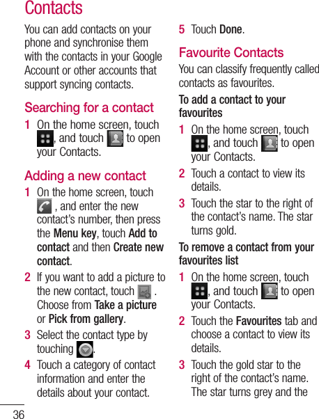 36ContactsYou can add contacts on your phone and synchronise them with the contacts in your Google Account or other accounts that support syncing contacts.Searching for a contactOn the home screen, touch , and touch  to open your Contacts. Adding a new contactOn the home screen, touch  , and enter the new contact’s number, then press the Menu key, touch Add to contact and then Create new contact. If you want to add a picture to the new contact, touch   . Choose from Take a picture or Pick from gallery.Select the contact type by touching  .Touch a category of contact information and enter the details about your contact.1 1 2 3 4 Touch Done.Favourite ContactsYou can classify frequently called contacts as favourites.To add a contact to your favouritesOn the home screen, touch , and touch  to open your Contacts.Touch a contact to view its details.Touch the star to the right of the contact’s name. The star turns gold.To remove a contact from your favourites listOn the home screen, touch , and touch  to open your Contacts.Touch the Favourites tab and choose a contact to view its details.Touch the gold star to the right of the contact’s name. The star turns grey and the 5 1 2 3 1 2 3 