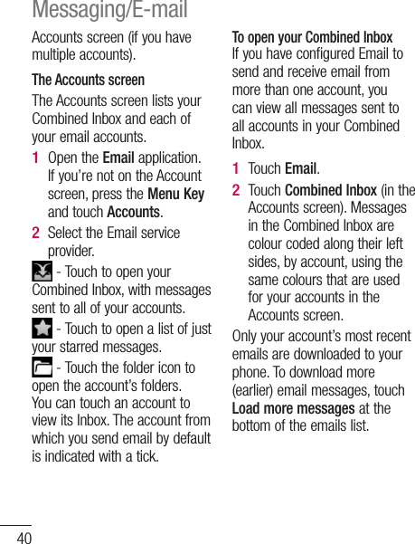 40Accounts screen (if you have multiple accounts).The Accounts screenThe Accounts screen lists your Combined Inbox and each of your email accounts. Open the Email application. If you’re not on the Account screen, press the Menu Key and touch Accounts.Select the Email service provider. - Touch to open your Combined Inbox, with messages sent to all of your accounts. - Touch to open a list of just your starred messages. - Touch the folder icon to open the account’s folders.You can touch an account to view its Inbox. The account from which you send email by default is indicated with a tick.1 2 To open your Combined InboxIf you have configured Email to send and receive email from more than one account, you can view all messages sent to all accounts in your Combined Inbox.Touch Email.Touch Combined Inbox (in the Accounts screen). Messages in the Combined Inbox are colour coded along their left sides, by account, using the same colours that are used for your accounts in the Accounts screen.Only your account’s most recent emails are downloaded to your phone. To download more (earlier) email messages, touch Load more messages at the bottom of the emails list. 1 2 Messaging/E-mail