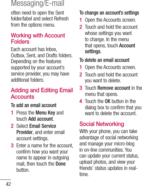 42often need to open the Sent folder/label and select Refresh from the options menu.Working with Account FoldersEach account has Inbox, Outbox, Sent, and Drafts folders. Depending on the features supported by your account’s service provider, you may have additional folders.Adding and Editing Email AccountsTo add an email accountPress the Menu Key and touch Add account. Select Email Service Provider, and enter email account settings.Enter a name for the account, confirm how you want your name to appear in outgoing mail, then touch the Done button.1 2 3 To change an account’s settingsOpen the Accounts screen. Touch and hold the account whose settings you want to change. In the menu that opens, touch Account settings.To delete an email accountOpen the Accounts screen. Touch and hold the account you want to delete.Touch Remove account in the menu that opens.Touch the OK button in the dialog box to confirm that you want to delete the account.Social Networking With your phone, you can take advantage of social networking and manage your micro-blog in on-line communities. You can update your current status, upload photos, and view your friends’ status updates in real-time. 1 2 1 2 3 4 Messaging/E-mail