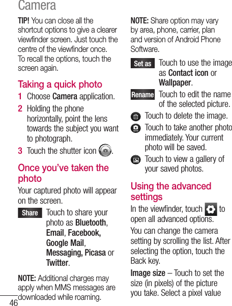 46TIP! You can close all the shortcut options to give a clearer viewﬁnder screen. Just touch the centre of the viewﬁnder once. To recall the options, touch the screen again.Taking a quick photo Choose Camera application.Holding the phone horizontally, point the lens towards the subject you want to photograph.Touch the shutter icon  .Once you’ve taken the photoYour captured photo will appear on the screen. Share    Touch to share your photo as Bluetooth, Email, Facebook, Google Mail, Messaging, Picasa or Twitter.NOTE: Additional charges may apply when MMS messages are downloaded while roaming.1 2 3 NOTE: Share option may vary by area, phone, carrier, plan and version of Android Phone Software. Set as    Touch to use the image as Contact icon or Wallpaper.Rename   Touch to edit the name of the selected picture.   Touch to delete the image.   Touch to take another photo immediately. Your current photo will be saved.   Touch to view a gallery of your saved photos. Using the advanced settingsIn the viewfinder, touch   to open all advanced options.You can change the camera setting by scrolling the list. After selecting the option, touch the Back key.Image size – Touch to set the size (in pixels) of the picture you take. Select a pixel value Camera