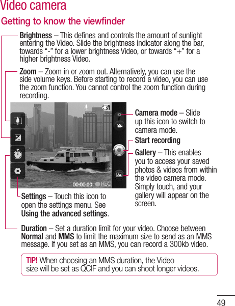 49Getting to know the viewfinderDuration – Set a duration limit for your video. Choose between Normal and MMS to limit the maximum size to send as an MMS message. If you set as an MMS, you can record a 300kb video.TIP! When choosing an MMS duration, the Video size will be set as QCIF and you can shoot longer videos.Zoom – Zoom in or zoom out. Alternatively, you can use the side volume keys. Before starting to record a video, you can use the zoom function. You cannot control the zoom function during recording.Brightness – This defines and controls the amount of sunlight entering the Video. Slide the brightness indicator along the bar, towards “-” for a lower brightness Video, or towards “+” for a higher brightness Video.Settings – Touch this icon to open the settings menu. See Using the advanced settings.Camera mode – Slide up this icon to switch to camera mode.Start recordingGallery – This enables you to access your saved photos &amp; videos from within the video camera mode. Simply touch, and your gallery will appear on the screen.Video camera