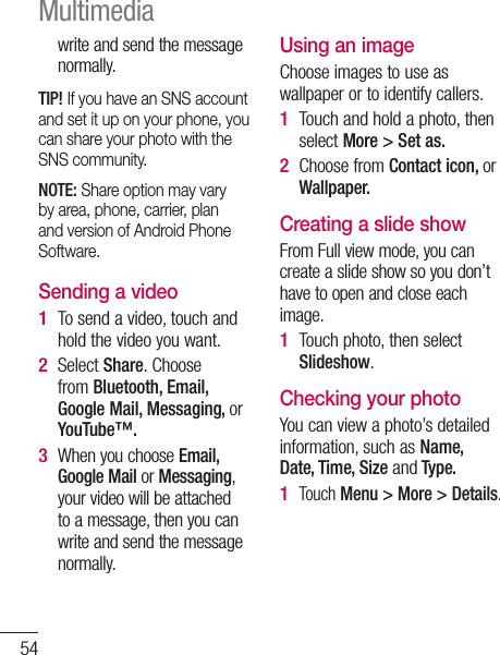 54write and send the message normally. TIP! If you have an SNS account and set it up on your phone, you can share your photo with the SNS community.NOTE: Share option may vary by area, phone, carrier, plan and version of Android Phone Software.Sending a videoTo send a video, touch and hold the video you want.Select Share. Choose from Bluetooth, Email, Google Mail, Messaging, or YouTube™. When you choose Email, Google Mail or Messaging, your video will be attached to a message, then you can write and send the message normally.1 2 3 Using an imageChoose images to use as wallpaper or to identify callers.Touch and hold a photo, then select More &gt; Set as.Choose from Contact icon, or Wallpaper.Creating a slide showFrom Full view mode, you can create a slide show so you don’t have to open and close each image.Touch photo, then select Slideshow.Checking your photoYou can view a photo’s detailed information, such as Name, Date, Time, Size and Type.Touch Menu &gt; More &gt; Details.1 2 1 1 Multimedia