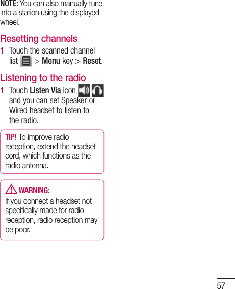 57NOTE: You can also manually tune into a station using the displayed wheel.Resetting channelsTouch the scanned channel list   &gt; Menu key &gt; Reset.Listening to the radioTouch Listen Via icon and you can set Speaker or Wired headset to listen to the radio.TIP! To improve radio reception, extend the headset cord, which functions as the radio antenna. WARNING:If you connect a headset not speciﬁcally made for radio reception, radio reception may be poor.1 1 