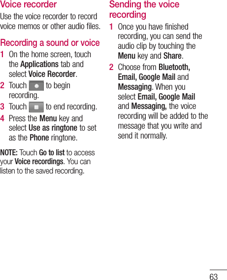 63Voice recorderUse the voice recorder to record voice memos or other audio files.Recording a sound or voiceOn the home screen, touch the Applications tab and select Voice Recorder.Touch   to begin recording.Touch   to end recording.Press the Menu key and select Use as ringtone to set as the Phone ringtone.NOTE: Touch Go to list to access your Voice recordings. You can listen to the saved recording.1 2 3 4 Sending the voice recordingOnce you have finished recording, you can send the audio clip by touching the Menu key and Share.Choose from Bluetooth, Email, Google Mail and Messaging. When you select Email, Google Mail and Messaging, the voice recording will be added to the message that you write and send it normally.1 2 