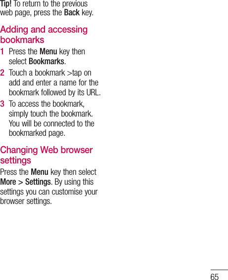65Tip! To return to the previous web page, press the Back key.Adding and accessing bookmarksPress the Menu key then select Bookmarks.Touch a bookmark &gt;tap on add and enter a name for the bookmark followed by its URL.To access the bookmark, simply touch the bookmark. You will be connected to the bookmarked page.Changing Web browser settingsPress the Menu key then select More &gt; Settings. By using this settings you can customise your browser settings.1 2 3 