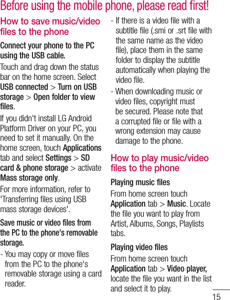 15How to save music/video files to the phoneConnect your phone to the PC using the USB cable.Touch and drag down the status bar on the home screen. Select USB connected &gt; Turn on USB storage &gt; Open folder to view files.If you didn&apos;t install LG Android Platform Driver on your PC, you need to set it manually. On the home screen, touch Applications tab and select Settings &gt; SD card &amp; phone storage &gt; activate Mass storage only.For more information, refer to &apos;Transferring files using USB mass storage devices&apos;.Save music or video files from the PC to the phone&apos;s removable storage.-  You may copy or move files from the PC to the phone&apos;s removable storage using a card reader.-  If there is a video file with a subtitle file (.smi or .srt file with the same name as the video file), place them in the same folder to display the subtitle automatically when playing the video file.-  When downloading music or video files, copyright must be secured. Please note that a corrupted file or file with a wrong extension may cause damage to the phone.How to play music/video files to the phonePlaying music filesFrom home screen touch Application tab &gt; Music. Locate the file you want to play from Artist, Albums, Songs, Playlists tabs.Playing video filesFrom home screen touch Application tab &gt; Video player, locate the file you want in the list and select it to play.Before using the mobile phone, please read ﬁrst!