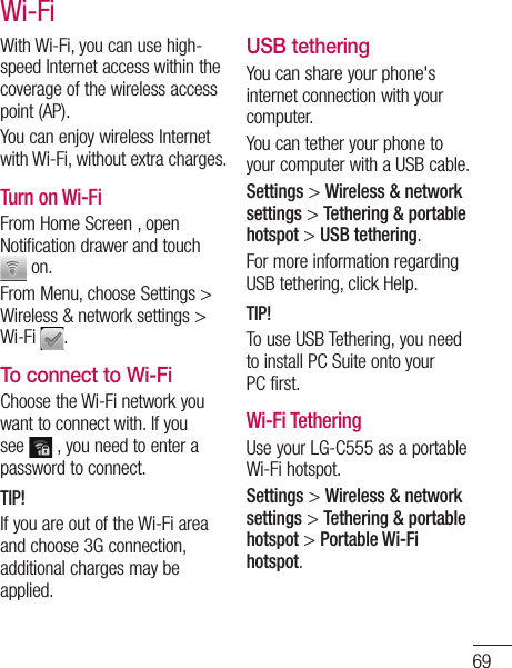 69With Wi-Fi, you can use high-speed Internet access within the coverage of the wireless access point (AP). You can enjoy wireless Internet with Wi-Fi, without extra charges. Turn on Wi-FiFrom Home Screen , open Notification drawer and touch  on. From Menu, choose Settings &gt; Wireless &amp; network settings &gt; Wi-Fi  .To connect to Wi-FiChoose the Wi-Fi network you want to connect with. If you see   , you need to enter a password to connect.TIP!If you are out of the Wi-Fi area and choose 3G connection, additional charges may be applied.USB tetheringYou can share your phone&apos;s internet connection with your computer.You can tether your phone to your computer with a USB cable.Settings &gt; Wireless &amp; network settings &gt; Tethering &amp; portable hotspot &gt; USB tethering.For more information regarding USB tethering, click Help.TIP!To use USB Tethering, you need to install PC Suite onto your PC first.Wi-Fi TetheringUse your LG-C555 as a portable Wi-Fi hotspot.Settings &gt; Wireless &amp; network settings &gt; Tethering &amp; portable hotspot &gt; Portable Wi-Fi hotspot.Wi-Fi