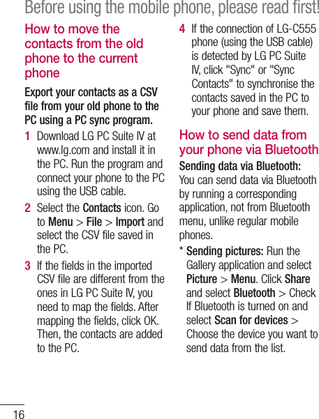 16How to move the contacts from the old phone to the current phoneExport your contacts as a CSV file from your old phone to the PC using a PC sync program.Download LG PC Suite IV at www.lg.com and install it in the PC. Run the program and connect your phone to the PC using the USB cable.Select the Contacts icon. Go to Menu &gt; File &gt; Import and select the CSV file saved in the PC.If the fields in the imported CSV file are different from the ones in LG PC Suite IV, you need to map the fields. After mapping the fields, click OK. Then, the contacts are added to the PC.1 2 3 If the connection of LG-C555 phone (using the USB cable) is detected by LG PC Suite IV, click &quot;Sync&quot; or &quot;Sync Contacts&quot; to synchronise the contacts saved in the PC to your phone and save them.How to send data from your phone via BluetoothSending data via Bluetooth: You can send data via Bluetooth by running a corresponding application, not from Bluetooth menu, unlike regular mobile phones.*  Sending pictures: Run the Gallery application and select Picture &gt; Menu. Click Share and select Bluetooth &gt; Check If Bluetooth is turned on and select Scan for devices &gt; Choose the device you want to send data from the list.4 Before using the mobile phone, please read ﬁrst!