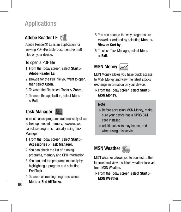 68ApplicationsAdobe Reader LE  Adobe Reader® LE is an application for viewing PDF (Portable Document Format) ﬁles on your device.To open a PDF ﬁle1.  From the Today screen, select Start &gt; Adobe Reader LE.2.  Browse for the PDF ﬁle you want to open, then select Open.3.  To zoom the ﬁle, select Tools &gt; Zoom.4.  To close the application, select Menu &gt; Exit.Task Manager  In most cases, programs automatically close to free up needed memory, however, you can close programs manually using Task Manager.1.  From the Today screen, select Start &gt; Accessories &gt; Task Manager.2.  You can check the list of running programs, memory and CPU information.3.  You can end the programs manually by highlighting a program and selecting End Task.4.  To close all running programs, select Menu &gt; End All Tasks.5.  You can change the way programs are viewed or ordered by selecting Menu &gt; View or Sort by.6.  To close Task Manager, select Menu &gt; Exit.MSN Money  MSN Money allows you have quick access to MSN Money and view the latest stocks exchange information on your device.b From the Today screen, select Start &gt; MSN Money.Noteb Before accessing MSN Money, make sure your device has a GPRS SIM card installed.b Additional costs may be incurred when using this service.MSN Weather MSN Weather allows you to connect to the Internet and view the latest weather forecast from MSN Weather.b From the Today screen, select Start &gt; MSN Weather.