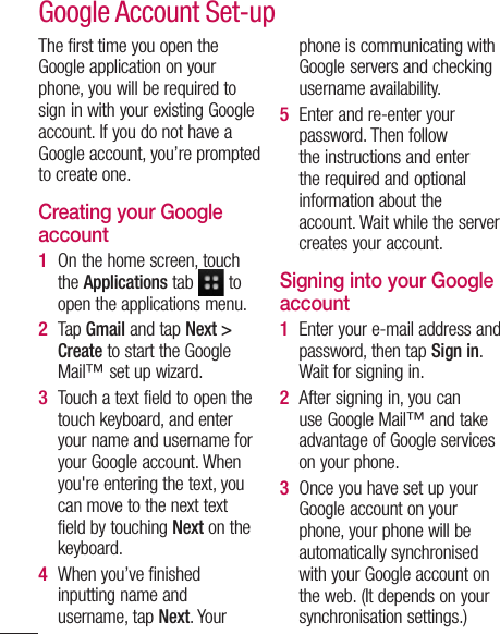 The first time you open the Google application on your phone, you will be required to sign in with your existing Google account. If you do not have a Google account, you’re prompted to create one. Creating your Google account On the home screen, touch the Applications tab   to open the applications menu.Tap Gmail and tap Next &gt; Create to start the Google Mail™ set up wizard.Touch a text field to open the touch keyboard, and enter your name and username for your Google account. When you&apos;re entering the text, you can move to the next text field by touching Next on the keyboard.When you’ve finished inputting name and username, tap Next. Your 1 2 3 4 phone is communicating with Google servers and checking username availability. Enter and re-enter your password. Then follow the instructions and enter the required and optional information about the account. Wait while the server creates your account.Signing into your Google accountEnter your e-mail address and password, then tap Sign in. Wait for signing in.After signing in, you can use Google Mail™ and take advantage of Google services on your phone. Once you have set up your Google account on your phone, your phone will be automatically synchronised with your Google account on the web. (It depends on your synchronisation settings.)5 1 2 3 Google Account Set-up