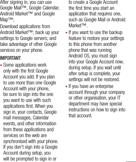 After signing in, you can use Google Mail™, Google Calendar, Android Market™ and Google Map™;Download applications from Android Market™; back up your settings to Google servers; and take advantage of other Google services on your phone. IMPORTANT•  Some applications work only with the first Google Account you add. If you plan to use more than one Google Account with your phone, be sure to sign into the one you want to use with such applications first. When you sign in, your contacts, Google mail messages, Calendar events, and other information from these applications and services on the web are synchronised with your phone. If you don’t sign into a Google Account during setup, you will be prompted to sign in or to create a Google Account the first time you start an application that requires one, such as Google Mail or Android Market™.•  If you want to use the backup feature to restore your settings to this phone from another phone that was running Android OS, you must sign into your Google Account now, during setup. If you wait until after setup is complete, your settings will not be restored.•  If you have an enterprise account through your company or other organisation, your IT department may have special instructions on how to sign into that account.